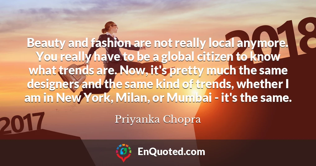 Beauty and fashion are not really local anymore. You really have to be a global citizen to know what trends are. Now, it's pretty much the same designers and the same kind of trends, whether I am in New York, Milan, or Mumbai - it's the same.