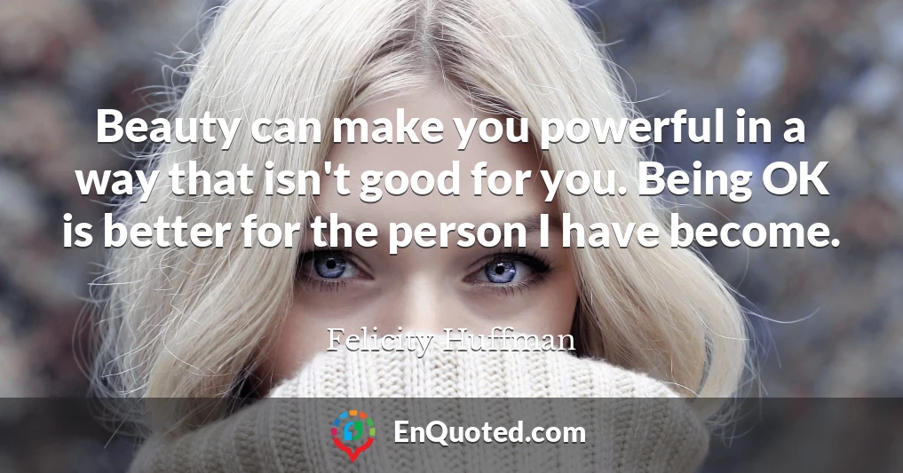 Beauty can make you powerful in a way that isn't good for you. Being OK is better for the person I have become.
