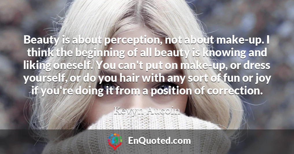 Beauty is about perception, not about make-up. I think the beginning of all beauty is knowing and liking oneself. You can't put on make-up, or dress yourself, or do you hair with any sort of fun or joy if you're doing it from a position of correction.