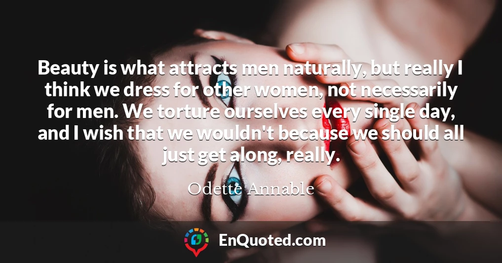 Beauty is what attracts men naturally, but really I think we dress for other women, not necessarily for men. We torture ourselves every single day, and I wish that we wouldn't because we should all just get along, really.