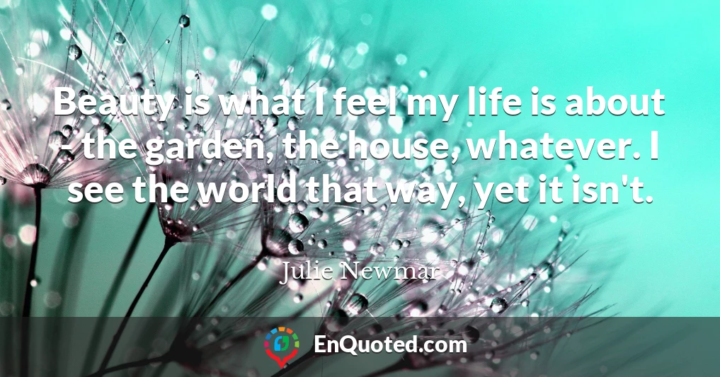 Beauty is what I feel my life is about - the garden, the house, whatever. I see the world that way, yet it isn't.