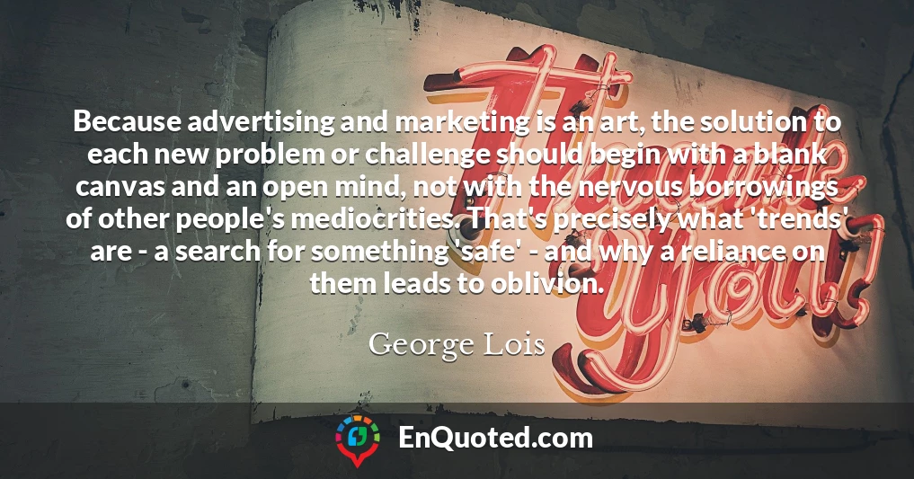 Because advertising and marketing is an art, the solution to each new problem or challenge should begin with a blank canvas and an open mind, not with the nervous borrowings of other people's mediocrities. That's precisely what 'trends' are - a search for something 'safe' - and why a reliance on them leads to oblivion.