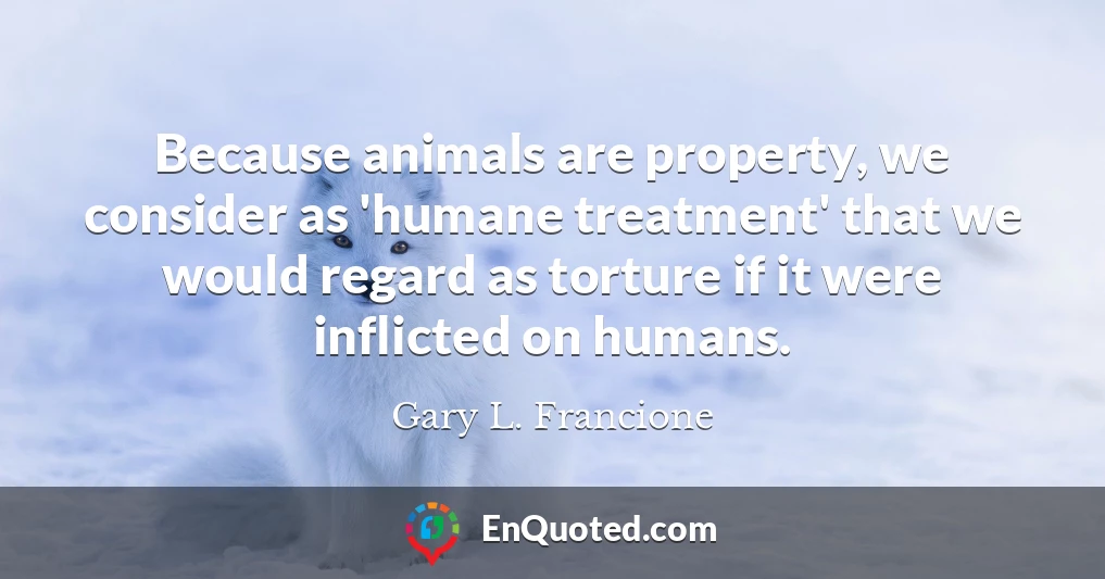 Because animals are property, we consider as 'humane treatment' that we would regard as torture if it were inflicted on humans.
