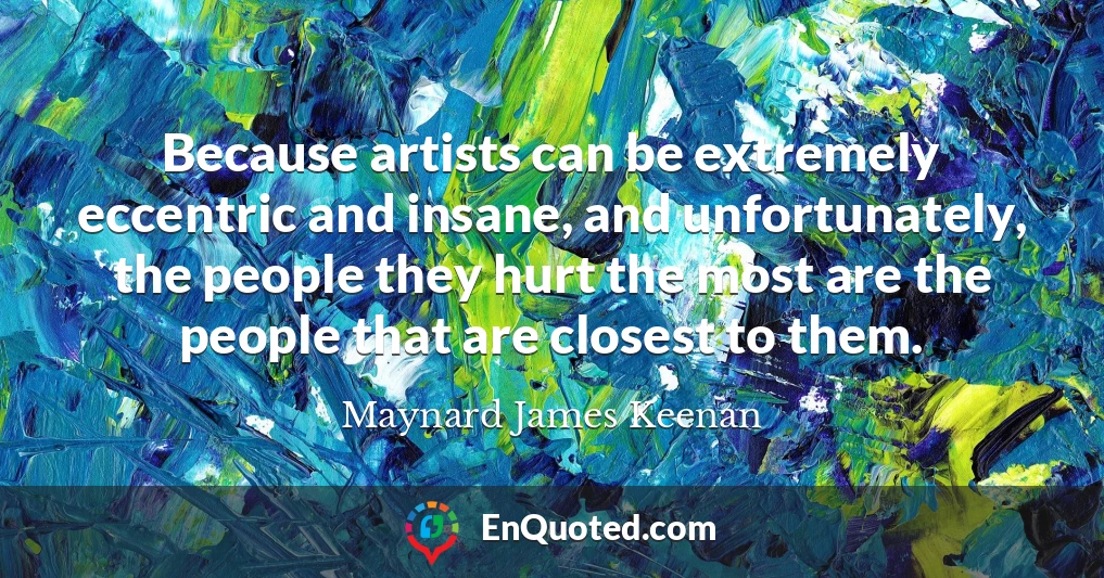 Because artists can be extremely eccentric and insane, and unfortunately, the people they hurt the most are the people that are closest to them.