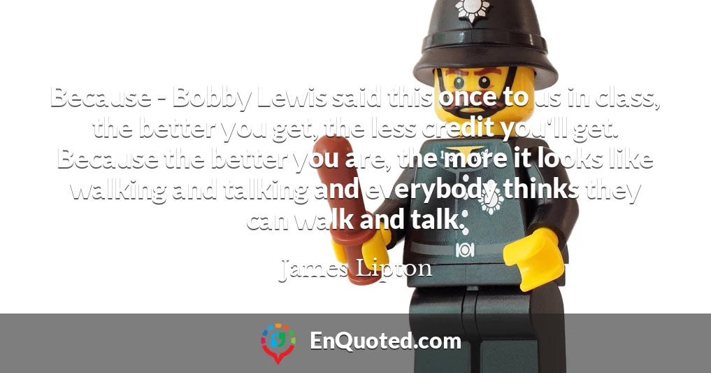 Because - Bobby Lewis said this once to us in class, the better you get, the less credit you'll get. Because the better you are, the more it looks like walking and talking and everybody thinks they can walk and talk.