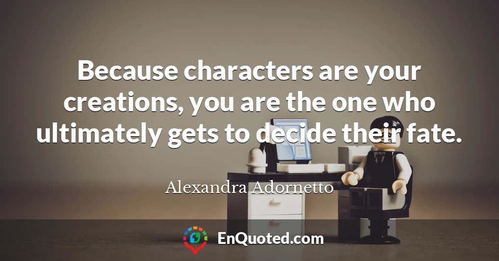 Because characters are your creations, you are the one who ultimately gets to decide their fate.