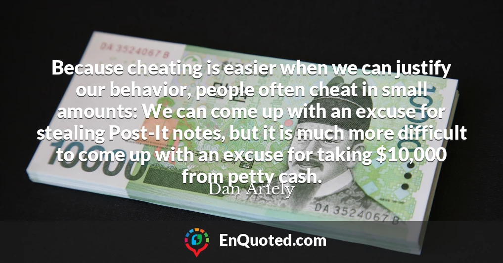 Because cheating is easier when we can justify our behavior, people often cheat in small amounts: We can come up with an excuse for stealing Post-It notes, but it is much more difficult to come up with an excuse for taking $10,000 from petty cash.