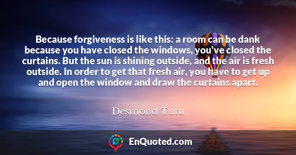 Because forgiveness is like this: a room can be dank because you have closed the windows, you've closed the curtains. But the sun is shining outside, and the air is fresh outside. In order to get that fresh air, you have to get up and open the window and draw the curtains apart.