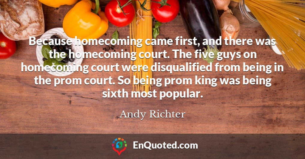 Because homecoming came first, and there was the homecoming court. The five guys on homecoming court were disqualified from being in the prom court. So being prom king was being sixth most popular.