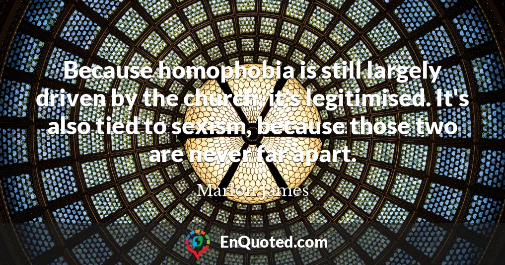 Because homophobia is still largely driven by the church, it's legitimised. It's also tied to sexism, because those two are never far apart.