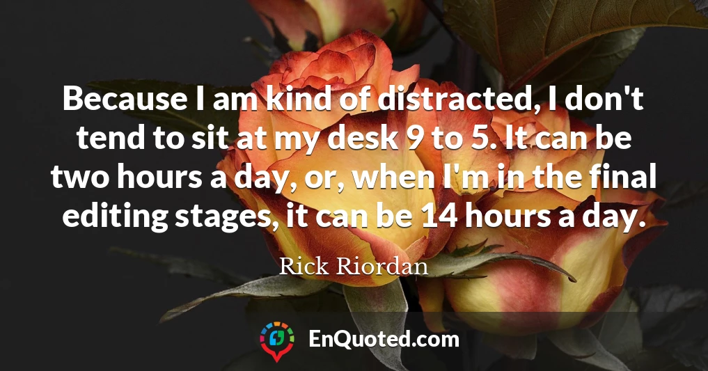 Because I am kind of distracted, I don't tend to sit at my desk 9 to 5. It can be two hours a day, or, when I'm in the final editing stages, it can be 14 hours a day.