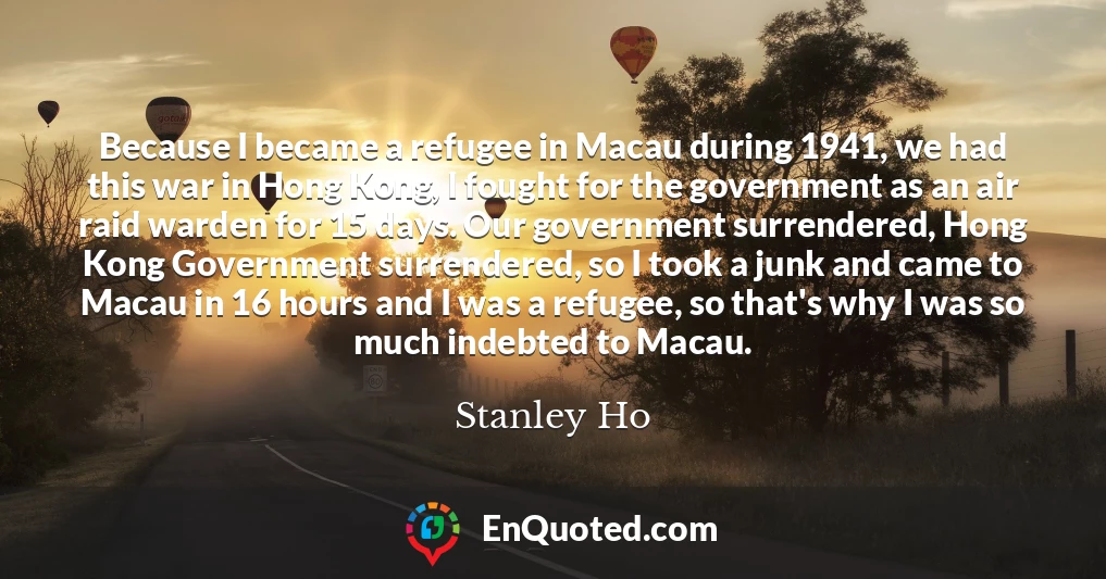 Because I became a refugee in Macau during 1941, we had this war in Hong Kong, I fought for the government as an air raid warden for 15 days. Our government surrendered, Hong Kong Government surrendered, so I took a junk and came to Macau in 16 hours and I was a refugee, so that's why I was so much indebted to Macau.