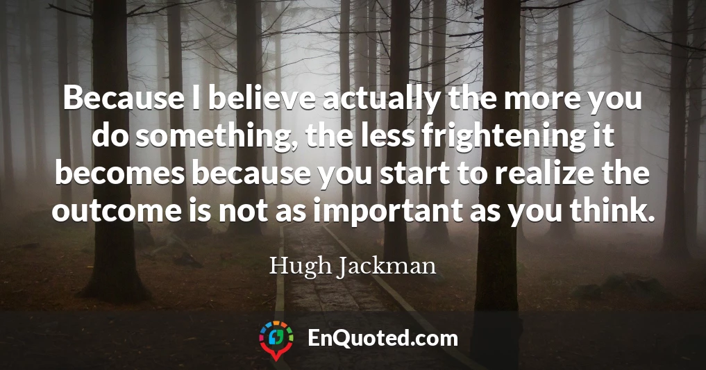 Because I believe actually the more you do something, the less frightening it becomes because you start to realize the outcome is not as important as you think.