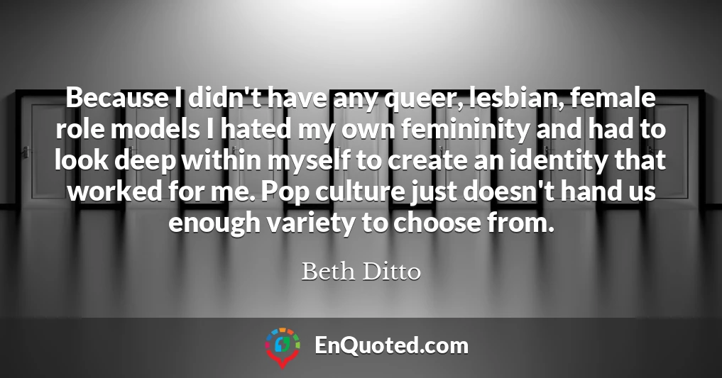Because I didn't have any queer, lesbian, female role models I hated my own femininity and had to look deep within myself to create an identity that worked for me. Pop culture just doesn't hand us enough variety to choose from.