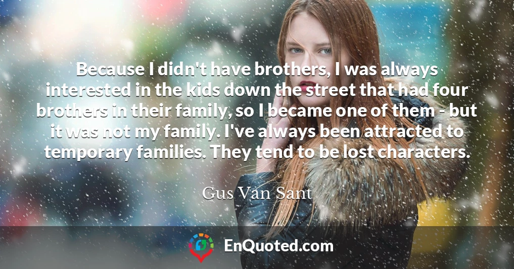 Because I didn't have brothers, I was always interested in the kids down the street that had four brothers in their family, so I became one of them - but it was not my family. I've always been attracted to temporary families. They tend to be lost characters.