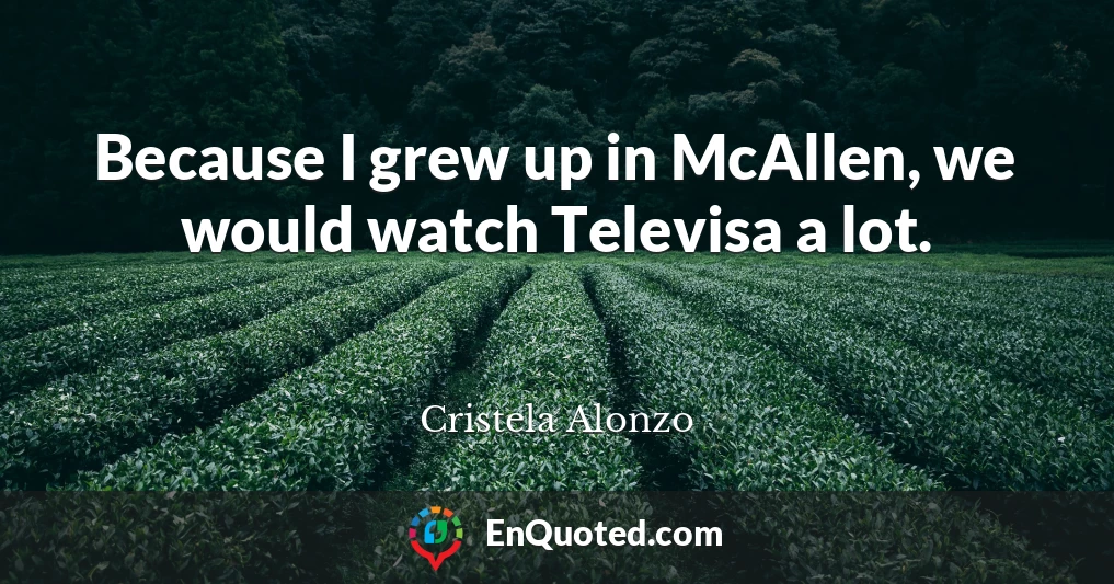 Because I grew up in McAllen, we would watch Televisa a lot.