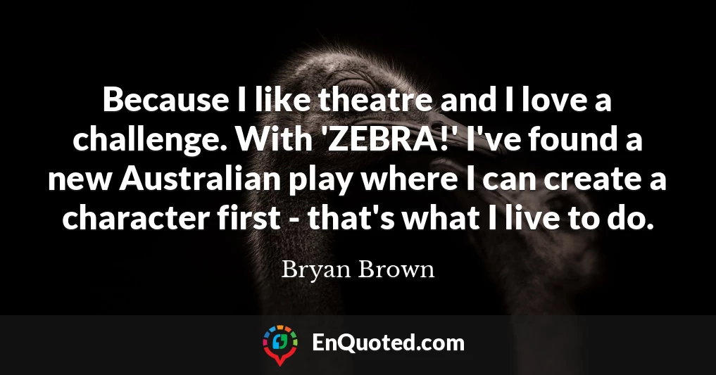 Because I like theatre and I love a challenge. With 'ZEBRA!' I've found a new Australian play where I can create a character first - that's what I live to do.