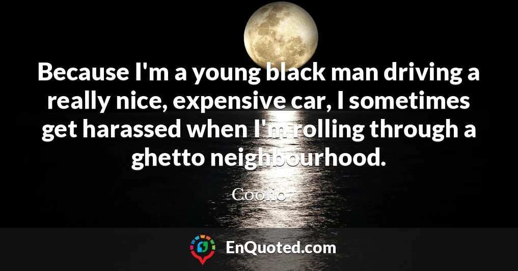 Because I'm a young black man driving a really nice, expensive car, I sometimes get harassed when I'm rolling through a ghetto neighbourhood.