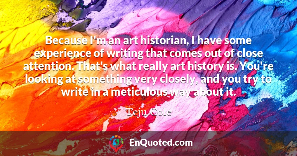 Because I'm an art historian, I have some experience of writing that comes out of close attention. That's what really art history is. You're looking at something very closely, and you try to write in a meticulous way about it.