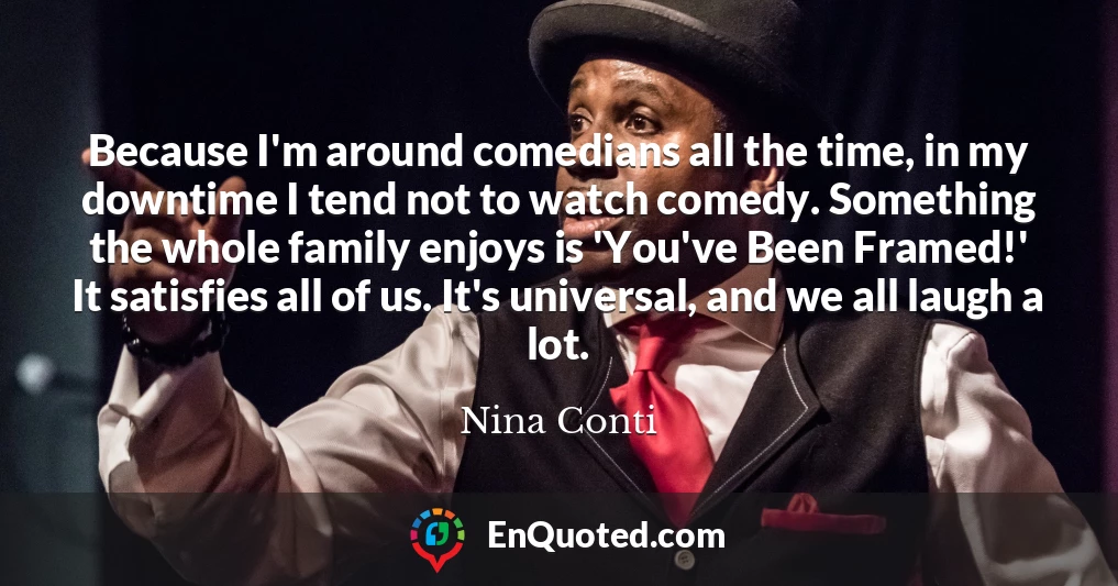 Because I'm around comedians all the time, in my downtime I tend not to watch comedy. Something the whole family enjoys is 'You've Been Framed!' It satisfies all of us. It's universal, and we all laugh a lot.