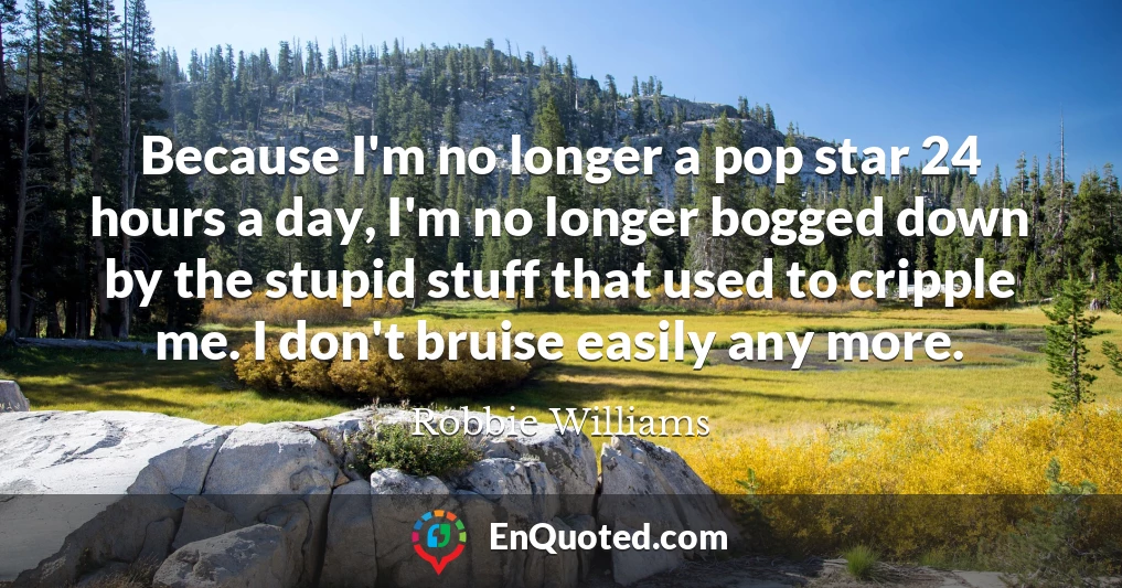 Because I'm no longer a pop star 24 hours a day, I'm no longer bogged down by the stupid stuff that used to cripple me. I don't bruise easily any more.