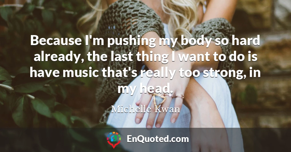Because I'm pushing my body so hard already, the last thing I want to do is have music that's really too strong, in my head.