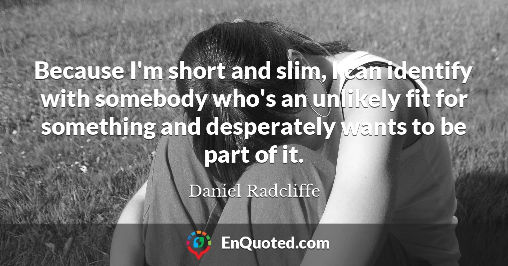 Because I'm short and slim, I can identify with somebody who's an unlikely fit for something and desperately wants to be part of it.