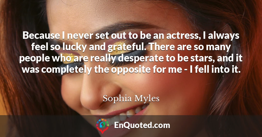 Because I never set out to be an actress, I always feel so lucky and grateful. There are so many people who are really desperate to be stars, and it was completely the opposite for me - I fell into it.