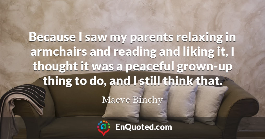 Because I saw my parents relaxing in armchairs and reading and liking it, I thought it was a peaceful grown-up thing to do, and I still think that.