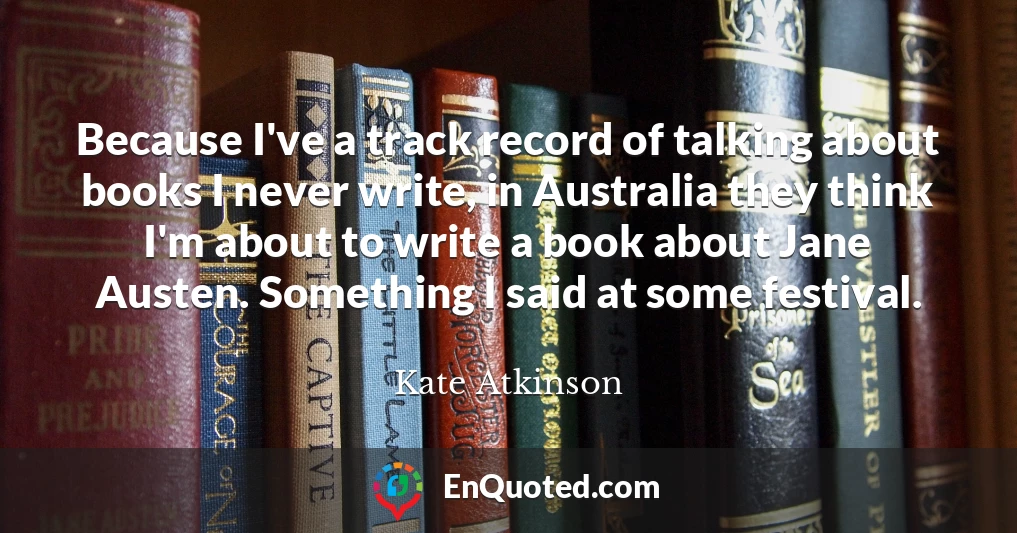Because I've a track record of talking about books I never write, in Australia they think I'm about to write a book about Jane Austen. Something I said at some festival.