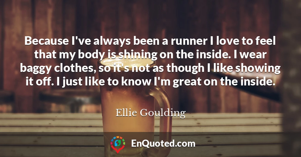 Because I've always been a runner I love to feel that my body is shining on the inside. I wear baggy clothes, so it's not as though I like showing it off. I just like to know I'm great on the inside.
