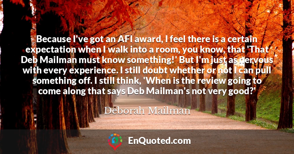 Because I've got an AFI award, I feel there is a certain expectation when I walk into a room, you know, that 'That Deb Mailman must know something!' But I'm just as nervous with every experience. I still doubt whether or not I can pull something off. I still think, 'When is the review going to come along that says Deb Mailman's not very good?'