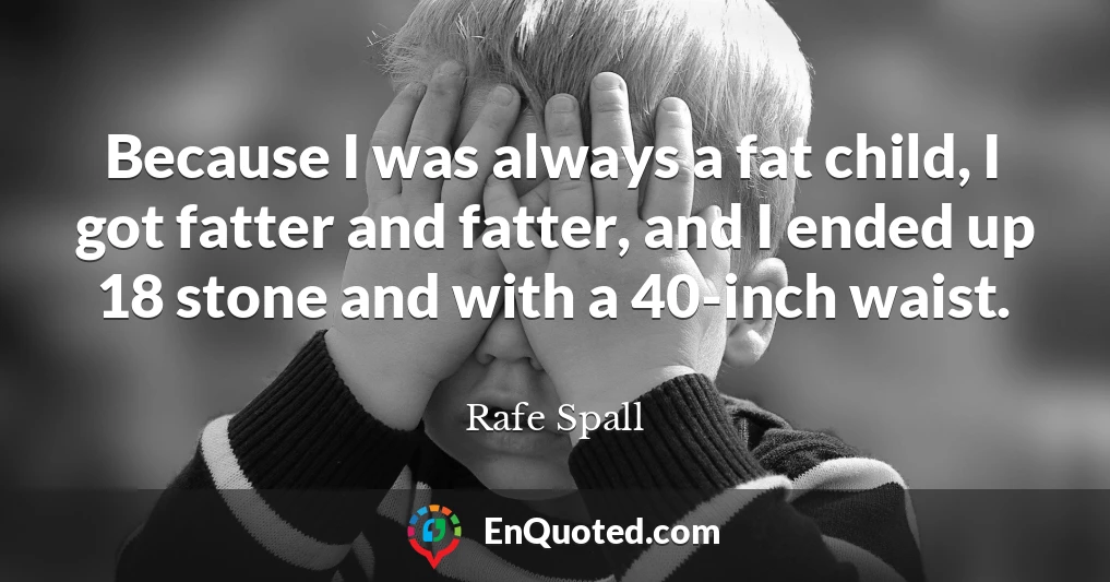 Because I was always a fat child, I got fatter and fatter, and I ended up 18 stone and with a 40-inch waist.