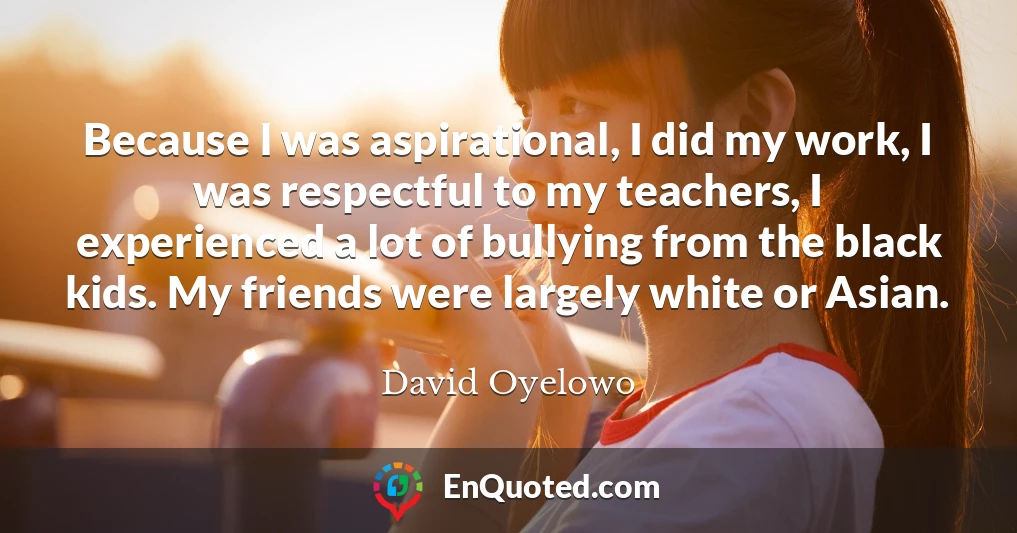 Because I was aspirational, I did my work, I was respectful to my teachers, I experienced a lot of bullying from the black kids. My friends were largely white or Asian.