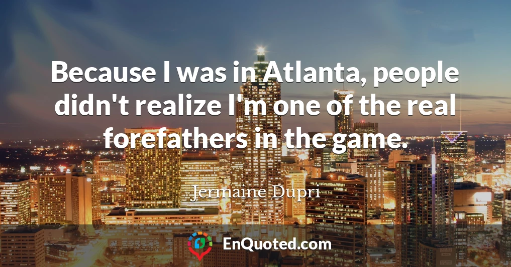 Because I was in Atlanta, people didn't realize I'm one of the real forefathers in the game.