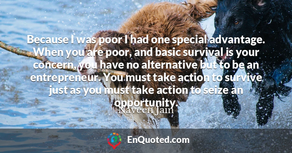 Because I was poor I had one special advantage. When you are poor, and basic survival is your concern, you have no alternative but to be an entrepreneur. You must take action to survive just as you must take action to seize an opportunity.