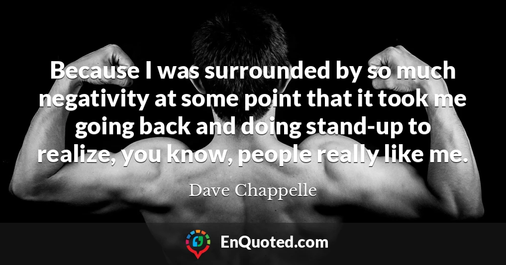 Because I was surrounded by so much negativity at some point that it took me going back and doing stand-up to realize, you know, people really like me.