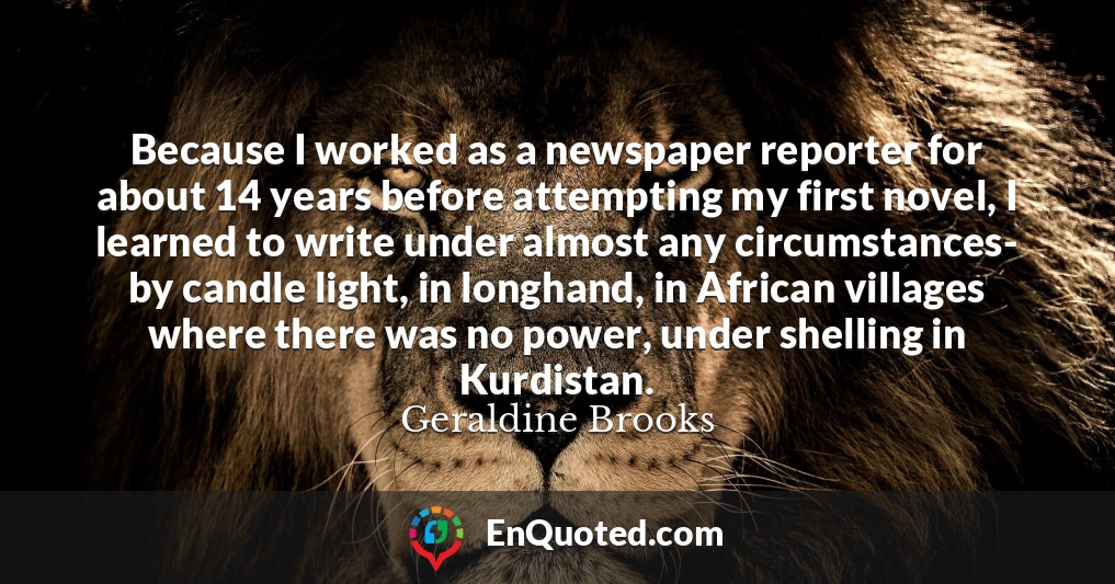 Because I worked as a newspaper reporter for about 14 years before attempting my first novel, I learned to write under almost any circumstances- by candle light, in longhand, in African villages where there was no power, under shelling in Kurdistan.