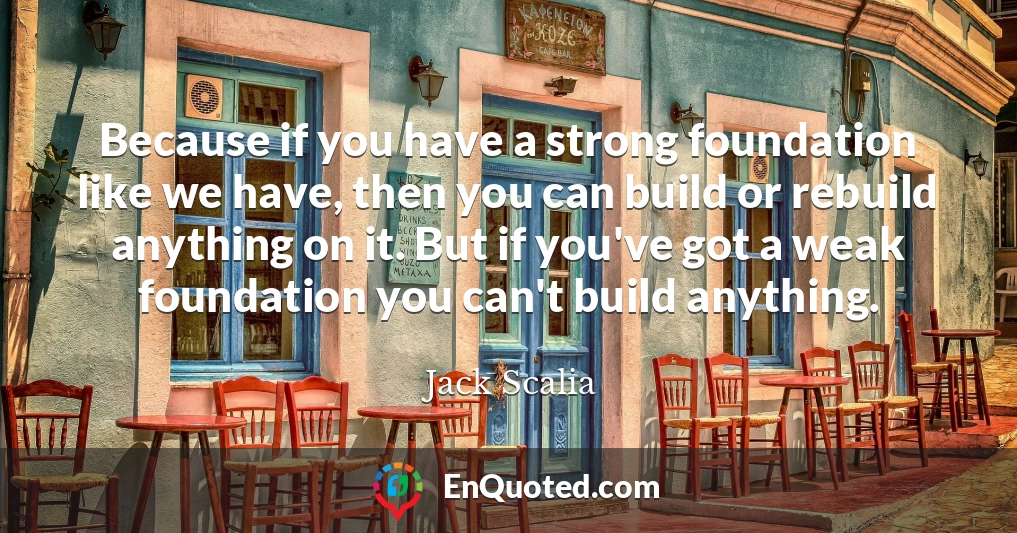 Because if you have a strong foundation like we have, then you can build or rebuild anything on it. But if you've got a weak foundation you can't build anything.