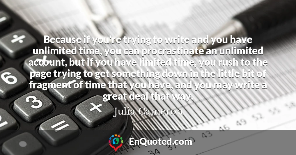 Because if you're trying to write and you have unlimited time, you can procrastinate an unlimited account, but if you have limited time, you rush to the page trying to get something down in the little bit of fragment of time that you have, and you may write a great deal that way.