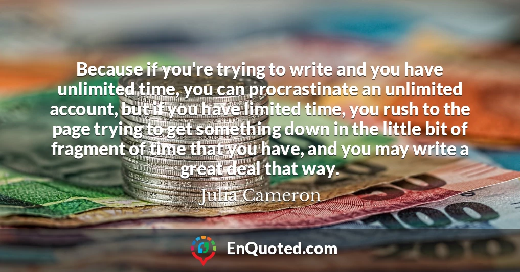 Because if you're trying to write and you have unlimited time, you can procrastinate an unlimited account, but if you have limited time, you rush to the page trying to get something down in the little bit of fragment of time that you have, and you may write a great deal that way.