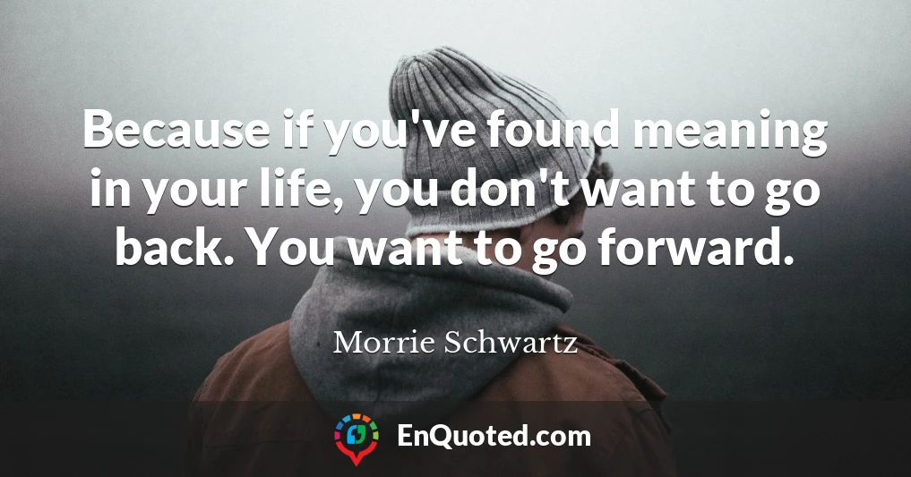 Because if you've found meaning in your life, you don't want to go back. You want to go forward.
