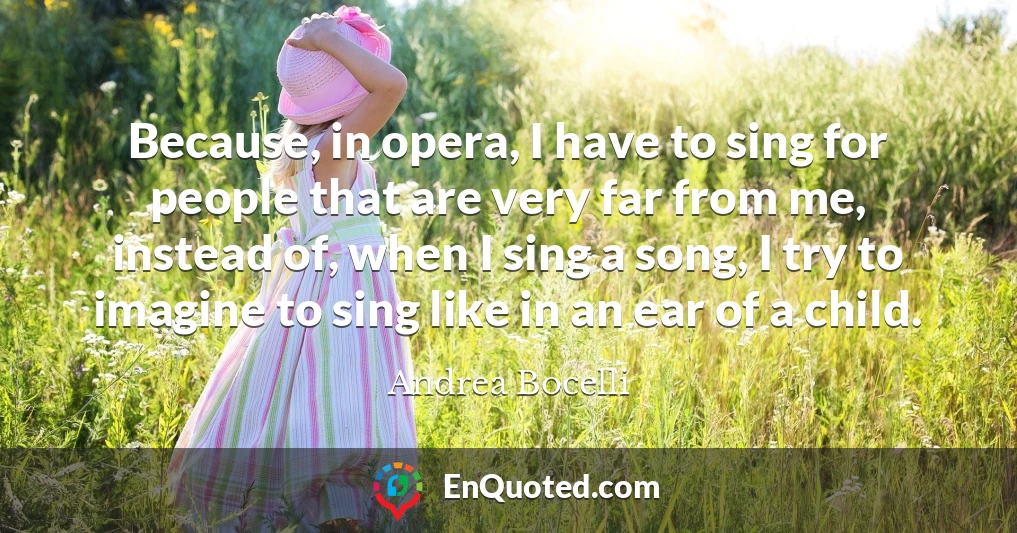 Because, in opera, I have to sing for people that are very far from me, instead of, when I sing a song, I try to imagine to sing like in an ear of a child.
