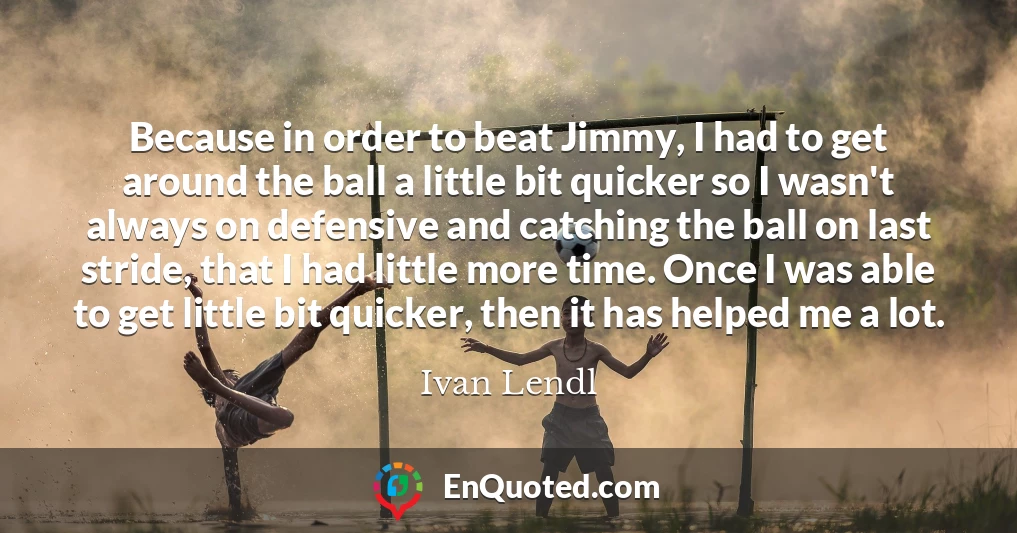 Because in order to beat Jimmy, I had to get around the ball a little bit quicker so I wasn't always on defensive and catching the ball on last stride, that I had little more time. Once I was able to get little bit quicker, then it has helped me a lot.
