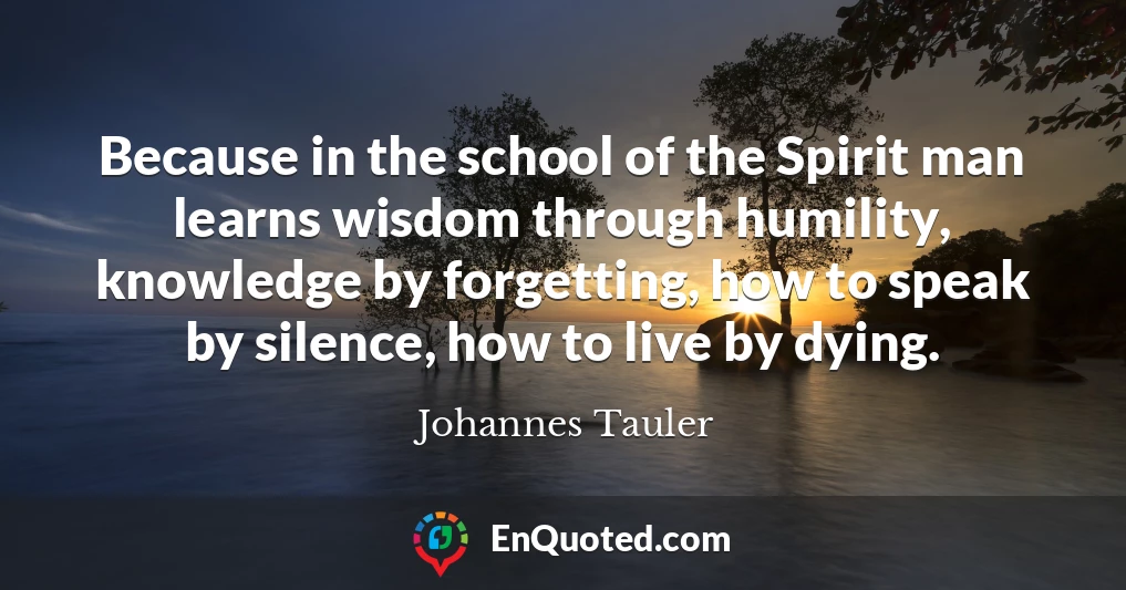Because in the school of the Spirit man learns wisdom through humility, knowledge by forgetting, how to speak by silence, how to live by dying.