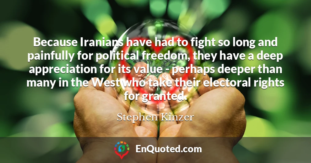 Because Iranians have had to fight so long and painfully for political freedom, they have a deep appreciation for its value - perhaps deeper than many in the West who take their electoral rights for granted.