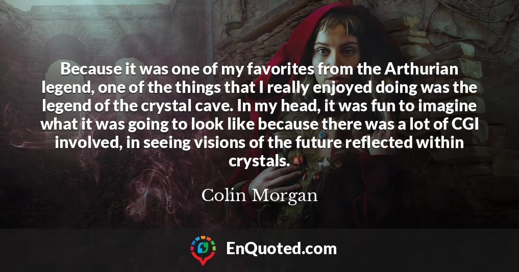Because it was one of my favorites from the Arthurian legend, one of the things that I really enjoyed doing was the legend of the crystal cave. In my head, it was fun to imagine what it was going to look like because there was a lot of CGI involved, in seeing visions of the future reflected within crystals.