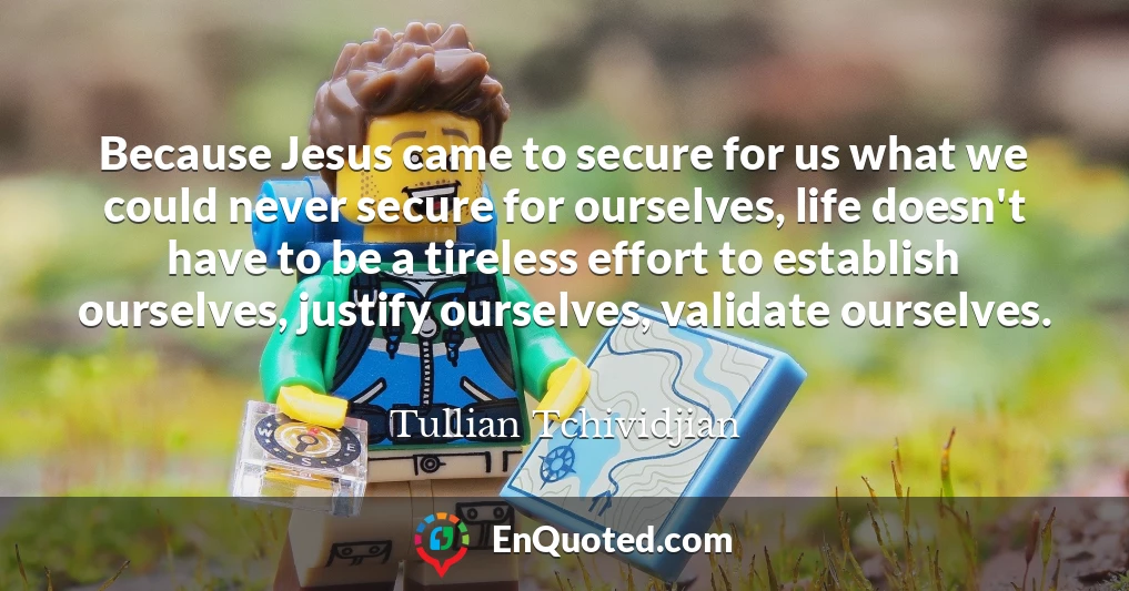 Because Jesus came to secure for us what we could never secure for ourselves, life doesn't have to be a tireless effort to establish ourselves, justify ourselves, validate ourselves.