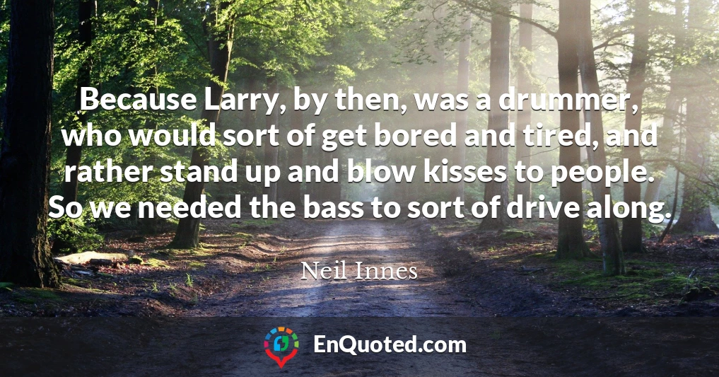 Because Larry, by then, was a drummer, who would sort of get bored and tired, and rather stand up and blow kisses to people. So we needed the bass to sort of drive along.
