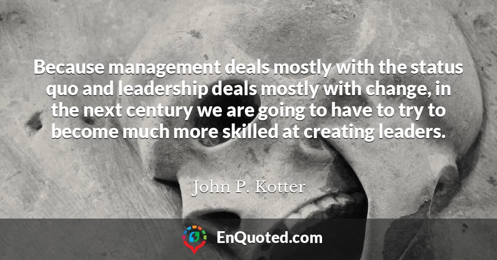 Because management deals mostly with the status quo and leadership deals mostly with change, in the next century we are going to have to try to become much more skilled at creating leaders.
